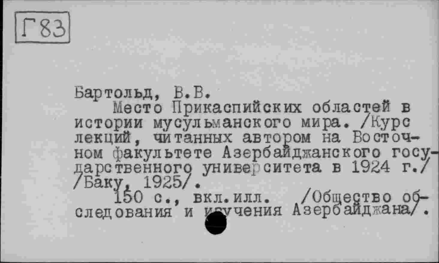 ﻿Бартольд, В.В.
Место Прикаспийских областей в истории мусульманского мира. /Курс лекций, читанных автором на Восточном факультете Азербайджанского госу дарственного университета в 1924 г./ /Баку, 1925/.	.
150 с., вкл.илл. /Общество обследования и изучения А з ер б ай д ?кана/ .